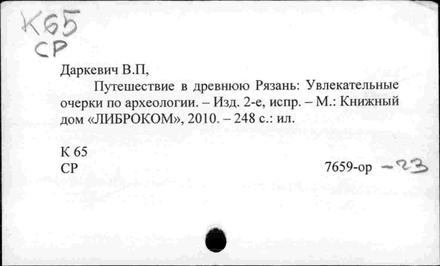 ﻿К *5і)
СР
Даркевич В.П,
Путешествие в древнюю Рязань: Увлекательные очерки по археологии. - Изд. 2-е, испр. - М.: Книжный дом «ЛИБРОКОМ», 2010. - 248 с.: ил.
К 65
СР
7659-ор —